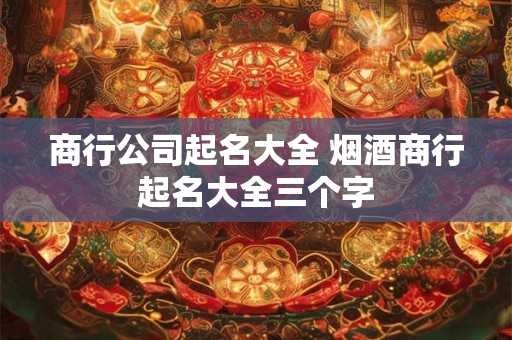 商行公司起名大全 烟酒商行起名大全三个字
