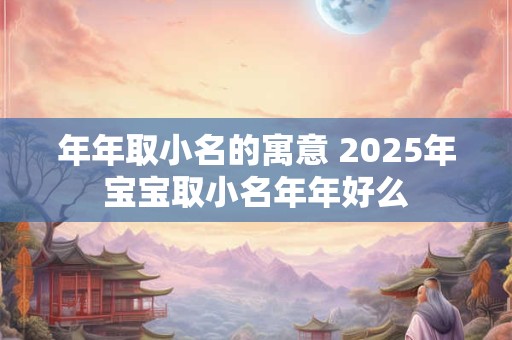 年年取小名的寓意 2025年宝宝取小名年年好么