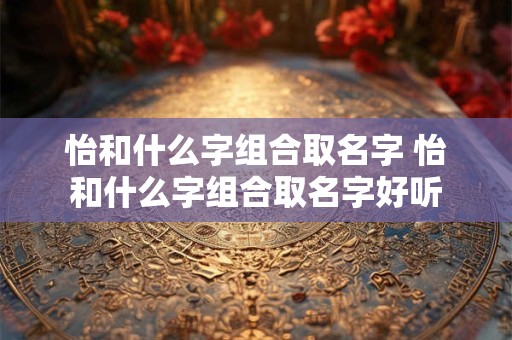 怡和什么字组合取名字 怡和什么字组合取名字好听