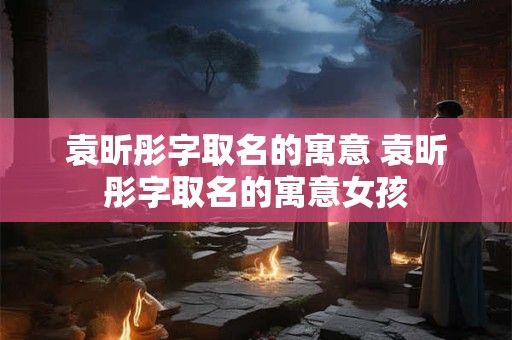 袁昕彤字取名的寓意 袁昕彤字取名的寓意女孩