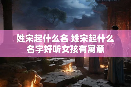 姓宋起什么名 姓宋起什么名字好听女孩有寓意
