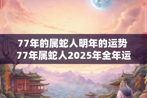 77年的属蛇人明年的运势 77年属蛇人2025年全年运势详解