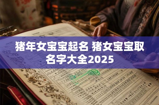 猪年女宝宝起名 猪女宝宝取名字大全2025