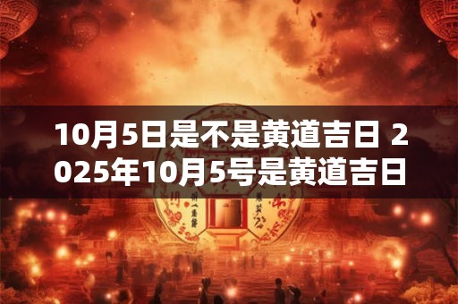10月5日是不是黄道吉日 2025年10月5号是黄道吉日吗