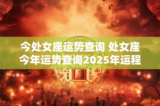 今处女座运势查询 处女座今年运势查询2025年运程