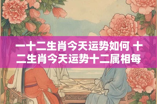 一十二生肖今天运势如何 十二生肖今天运势十二属相每日运程