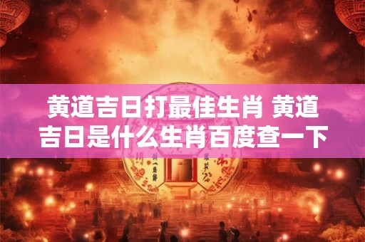 黄道吉日打最佳生肖 黄道吉日是什么生肖百度查一下