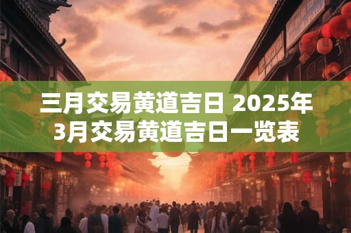 三月交易黄道吉日 2025年3月交易黄道吉日一览表
