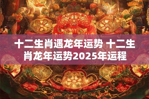 十二生肖遇龙年运势 十二生肖龙年运势2025年运程