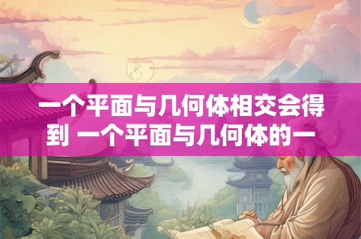 详细阅读:一个平面与几何体相交会得到 一个平面与几何体的一个面相交会得到什么 一个平面与几何体相交会得到 一个平面与几何体的一个面相交会得到什么