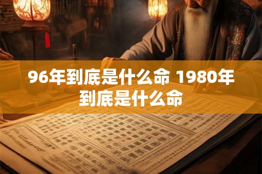 96年到底是什么命 1980年到底是什么命 96年到底是什么命 1980年到底是什么命