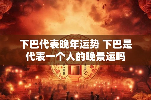 下巴代表晚年运势 下巴是代表一个人的晚景运吗