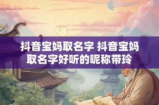 抖音宝妈取名字 抖音宝妈取名字好听的昵称带玲