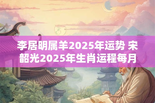 李居明属羊2025年运势 宋韶光2025年生肖运程每月运势