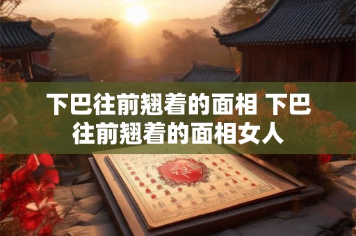 下巴往前翘着的面相 下巴往前翘着的面相女人