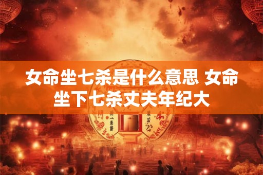 女命坐七杀是什么意思 女命坐下七杀丈夫年纪大