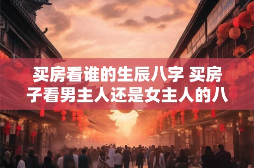 买房看谁的生辰八字 买房子看男主人还是女主人的八字 买房看谁的生辰八字 买房子看男主人还是女主人的八字