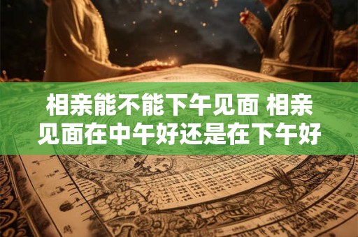相亲能不能下午见面 相亲见面在中午好还是在下午好