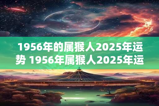 1956年的属猴人2025年运势 1956年属猴人2025年运势运程每月运程