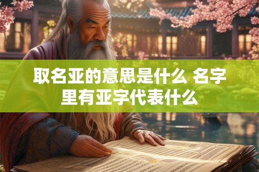 取名亚的意思是什么 名字里有亚字代表什么