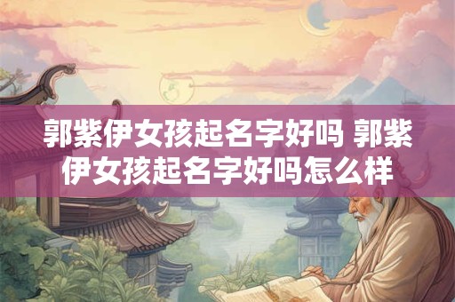 郭紫伊女孩起名字好吗 郭紫伊女孩起名字好吗怎么样