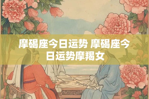 摩碣座今日运势 摩碣座今日运势摩羯女