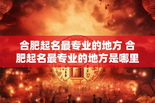 合肥起名最专业的地方 合肥起名最专业的地方是哪里