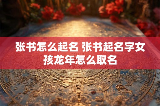 张书怎么起名 张书起名字女孩龙年怎么取名