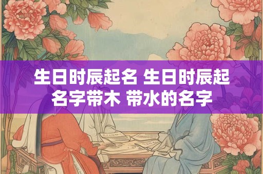 生日时辰起名 生日时辰起名字带木 带水的名字