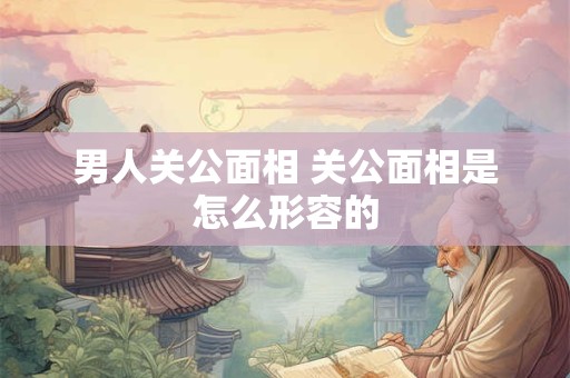 男人关公面相 关公面相是怎么形容的