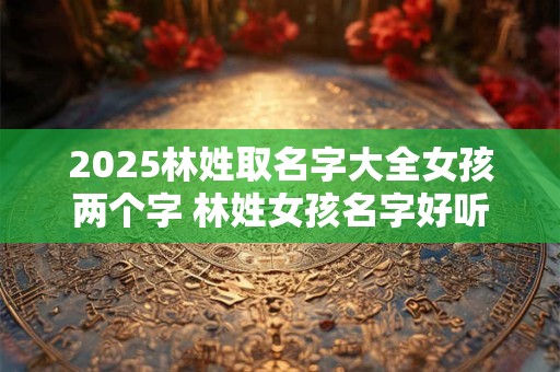 2025林姓取名字大全女孩两个字 林姓女孩名字好听霸气两个字