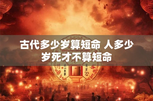 古代多少岁算短命 人多少岁死才不算短命