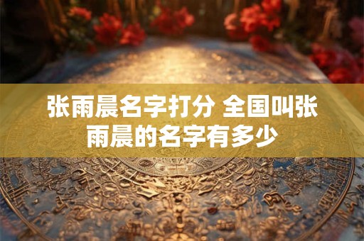 张雨晨名字打分 全国叫张雨晨的名字有多少