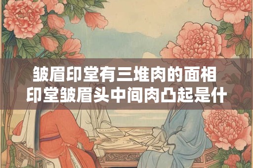 皱眉印堂有三堆肉的面相 印堂皱眉头中间肉凸起是什么原因