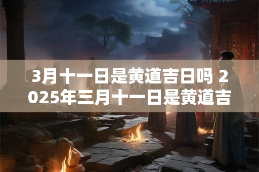 3月十一日是黄道吉日吗 2025年三月十一日是黄道吉日吗