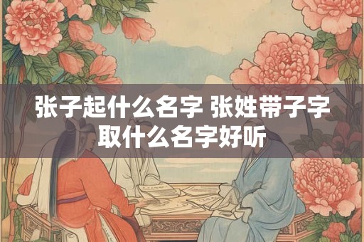 张子起什么名字 张姓带子字取什么名字好听