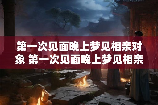 第一次见面晚上梦见相亲对象 第一次见面晚上梦见相亲对象怎么回事