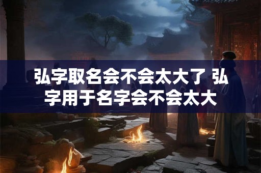 弘字取名会不会太大了 弘字用于名字会不会太大