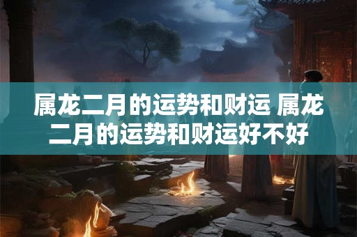 属龙二月的运势和财运 属龙二月的运势和财运好不好