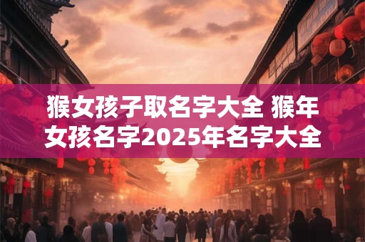猴女孩子取名字大全 猴年女孩名字2025年名字大全