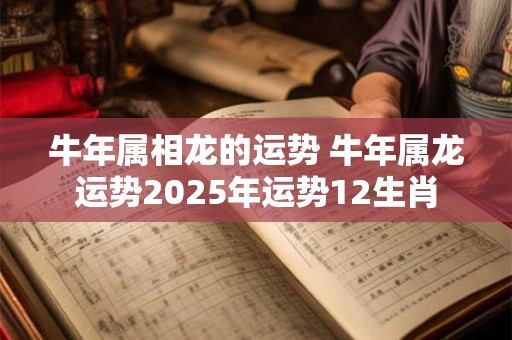牛年属相龙的运势 牛年属龙运势2025年运势12生肖 牛年属相龙的运势 牛年属龙运势2025年运势12生肖