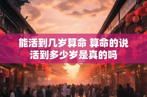 能活到几岁算命 算命的说活到多少岁是真的吗