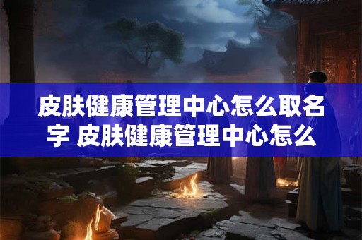 皮肤健康管理中心怎么取名字 皮肤健康管理中心怎么取名字好听