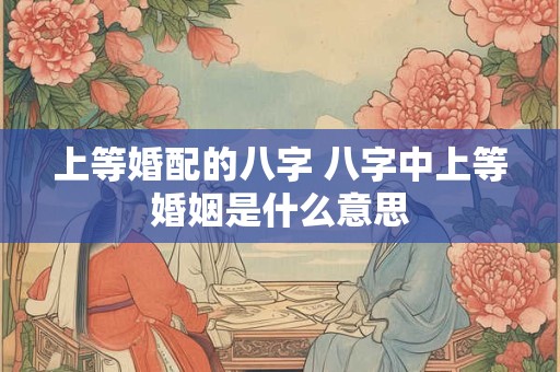 上等婚配的八字 八字中上等婚姻是什么意思