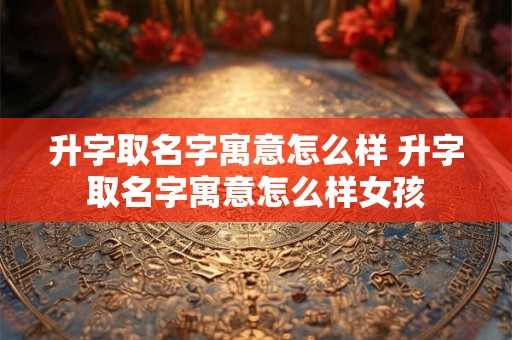 升字取名字寓意怎么样 升字取名字寓意怎么样女孩