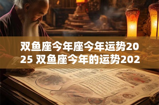 双鱼座今年座今年运势2025 双鱼座今年的运势2025年 双鱼座今年座今年运势2025 双鱼座今年的运势2025年