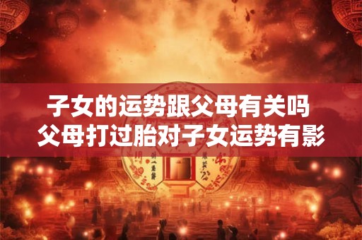 子女的运势跟父母有关吗 父母打过胎对子女运势有影响吗