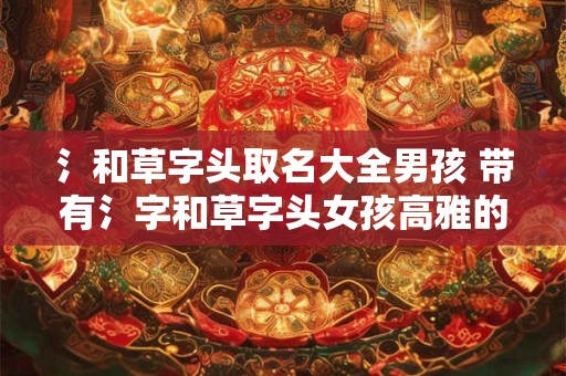 氵和草字头取名大全男孩 带有氵字和草字头女孩高雅的名字