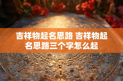 吉祥物起名思路 吉祥物起名思路三个字怎么起