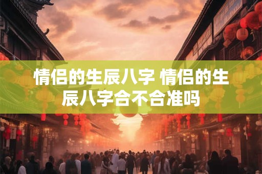 情侣的生辰八字 情侣的生辰八字合不合准吗 情侣的生辰八字 情侣的生辰八字合不合准吗